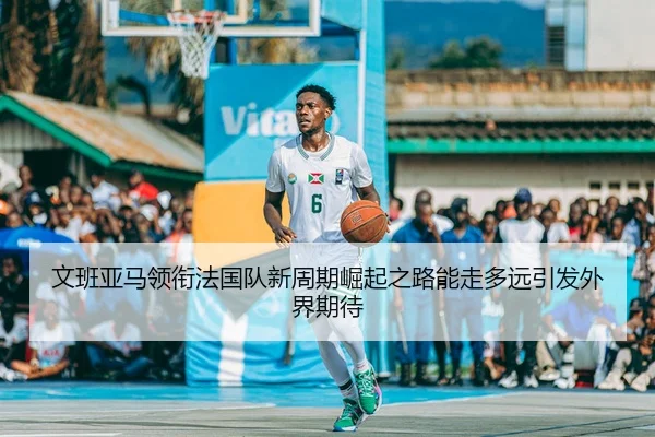 文班亚马领衔法国队新周期崛起之路能走多远引发外界期待